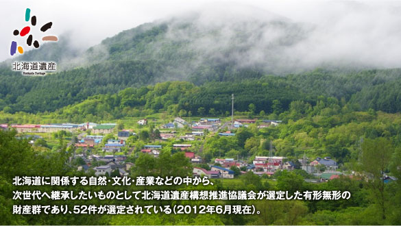 北海道に関係する自然・文化・産業などの中から、次世代へ継承したいものとして北海道遺産構想推進協議会が選定した有形無形の財産群であり、52件が選定されている（2012年6月現在）。